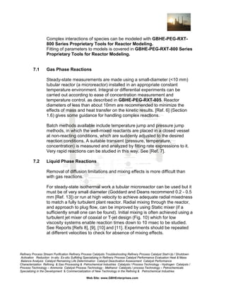 Complex interactions of species can be modeled with GBHE-PEG-RXT800 Series Proprietary Tools for Reactor Modeling.
Fitting of parameters to models is covered in GBHE-PEG-RXT-800 Series
Proprietary Tools for Reactor Modeling.

7.1

Gas Phase Reactions
Steady-state measurements are made using a small-diameter (<10 mm)
tubular reactor (a microreactor) installed in an appropriate constant
temperature environment. Integral or differential experiments can be
carried out according to ease of concentration measurement and
temperature control. as described in GBHE-PEG-RXT-805. Reactor
diameters of less than about 10mm are recommended to minimize the
effects of mass and heat transfer on the kinetic results. [Ref. 6] (Section
1.6) gives some guidance for handling complex reactions.
Batch methods available include temperature jump and pressure jump
methods, in which the well-mixed reactants are placed in a closed vessel
at non-reacting conditions, which are suddenly adjusted to the desired
reaction conditions. A suitable transient (pressure, temperature,
concentration) is measured and analyzed by fitting rate expressions to it.
Very rapid reactions can be studied in this way. See [Ref. 7].

7.2

Liquid Phase Reactions
Removal of diffusion limitations and mixing effects is more difficult than
with gas reactions.
For steady-state isothermal work a tubular microreactor can be used but it
must be of very small diameter (Goddard and Deans recommend 0.2 - 0.5
mm [Ref. 13]) or run at high velocity to achieve adequate radial mixedness
to match a fully turbulent plant reactor. Radial mixing through the reactor,
and approach to plug flow, can be improved by using Static mixer (if a
sufficiently small one can be found). Initial mixing is often achieved using a
turbulent jet mixer of coaxial or T-jet design (Fig. 10) which for low
viscosity systems enable reaction times down to 10 msec to be studied.
See Reports [Refs 8], [9], [10] and [11]. Experiments should be repeated
at different velocities to check for absence of mixing effects.

Refinery Process Stream Purification Refinery Process Catalysts Troubleshooting Refinery Process Catalyst Start-Up / Shutdown
Activation Reduction In-situ Ex-situ Sulfiding Specializing in Refinery Process Catalyst Performance Evaluation Heat & Mass
Balance Analysis Catalyst Remaining Life Determination Catalyst Deactivation Assessment Catalyst Performance
Characterization Refining & Gas Processing & Petrochemical Industries Catalysts / Process Technology - Hydrogen Catalysts /
Process Technology – Ammonia Catalyst Process Technology - Methanol Catalysts / process Technology – Petrochemicals
Specializing in the Development & Commercialization of New Technology in the Refining & Petrochemical Industries
Web Site: www.GBHEnterprises.com

 
