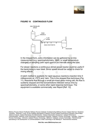 FIGURE 10

CONTINUOUS FLOW

In the Integral form, extra information can be gathered by on-line
measurement (e.g. spectrophotometry, NMR, or small temperature
changes) or sampling (with rapid quench) at intervals along the tube.
For slower reactions a continuous stirred vessel reactor could be useful if
the backmixing is near ideal. Stirrer speed should be varied to check for
mixing effects.
A batch method is available for rapid aqueous reactions (reaction time 5
milliseconds) at <70°C and 1atm. This is the stopped flow technique (Fig.
11). Reactants flow through a small jet-mixed glass mixing cell, the flow is
suddenly stopped and the concentrations followed versus time by
spectrophotometry, or some other rapid response technique. The
equipment is available commercially; see Report [Ref. 12].

Refinery Process Stream Purification Refinery Process Catalysts Troubleshooting Refinery Process Catalyst Start-Up / Shutdown
Activation Reduction In-situ Ex-situ Sulfiding Specializing in Refinery Process Catalyst Performance Evaluation Heat & Mass
Balance Analysis Catalyst Remaining Life Determination Catalyst Deactivation Assessment Catalyst Performance
Characterization Refining & Gas Processing & Petrochemical Industries Catalysts / Process Technology - Hydrogen Catalysts /
Process Technology – Ammonia Catalyst Process Technology - Methanol Catalysts / process Technology – Petrochemicals
Specializing in the Development & Commercialization of New Technology in the Refining & Petrochemical Industries
Web Site: www.GBHEnterprises.com

 