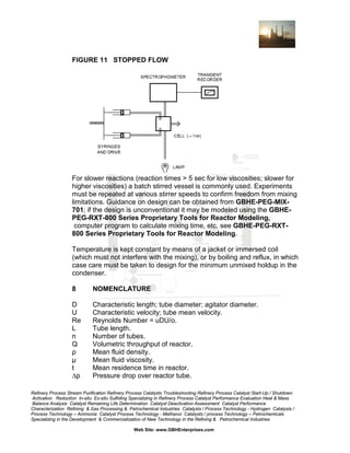 FIGURE 11 STOPPED FLOW

For slower reactions (reaction times > 5 sec for low viscosities; slower for
higher viscosities) a batch stirred vessel is commonly used. Experiments
must be repeated at various stirrer speeds to confirm freedom from mixing
limitations. Guidance on design can be obtained from GBHE-PEG-MIX701; if the design is unconventional it may be modeled using the GBHEPEG-RXT-800 Series Proprietary Tools for Reactor Modeling,
computer program to calculate mixing time, etc. see GBHE-PEG-RXT800 Series Proprietary Tools for Reactor Modeling.
Temperature is kept constant by means of a jacket or immersed coil
(which must not interfere with the mixing), or by boiling and reflux, in which
case care must be taken to design for the minimum unmixed holdup in the
condenser.
8

NOMENCLATURE

D
U
Re
L
n
Q
ρ
µ
t
∆p

Characteristic length; tube diameter; agitator diameter.
Characteristic velocity; tube mean velocity.
Reynolds Number = uDU/o.
Tube length.
Number of tubes.
Volumetric throughput of reactor.
Mean fluid density.
Mean fluid viscosity.
Mean residence time in reactor.
Pressure drop over reactor tube.

Refinery Process Stream Purification Refinery Process Catalysts Troubleshooting Refinery Process Catalyst Start-Up / Shutdown
Activation Reduction In-situ Ex-situ Sulfiding Specializing in Refinery Process Catalyst Performance Evaluation Heat & Mass
Balance Analysis Catalyst Remaining Life Determination Catalyst Deactivation Assessment Catalyst Performance
Characterization Refining & Gas Processing & Petrochemical Industries Catalysts / Process Technology - Hydrogen Catalysts /
Process Technology – Ammonia Catalyst Process Technology - Methanol Catalysts / process Technology – Petrochemicals
Specializing in the Development & Commercialization of New Technology in the Refining & Petrochemical Industries
Web Site: www.GBHEnterprises.com

 