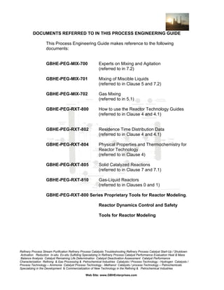 DOCUMENTS REFERRED TO IN THIS PROCESS ENGINEERING GUIDE
This Process Engineering Guide makes reference to the following
documents:

GBHE-PEG-MIX-700

Experts on Mixing and Agitation
(referred to in 7.2)

GBHE-PEG-MIX-701

Mixing of Miscible Liquids
(referred to in Clause 5 and 7.2)

GBHE-PEG-MIX-702

Gas Mixing
(referred to in 5.1)

GBHE-PEG-RXT-800

How to use the Reactor Technology Guides
(referred to in Clause 4 and 4.1)

GBHE-PEG-RXT-802

Residence Time Distribution Data
(referred to in Clause 4 and 4.1)

GBHE-PEG-RXT-804

Physical Properties and Thermochemistry for
Reactor Technology
(referred to in Clause 4)

GBHE-PEG-RXT-805

Solid Catalyzed Reactions
(referred to in Clause 7 and 7.1)

GBHE-PEG-RXT-810

Gas-Liquid Reactors
(referred to in Clauses 0 and 1)

GBHE-PEG-RXT-800 Series Proprietary Tools for Reactor Modeling.
Reactor Dynamics Control and Safety
Tools for Reactor Modeling

Refinery Process Stream Purification Refinery Process Catalysts Troubleshooting Refinery Process Catalyst Start-Up / Shutdown
Activation Reduction In-situ Ex-situ Sulfiding Specializing in Refinery Process Catalyst Performance Evaluation Heat & Mass
Balance Analysis Catalyst Remaining Life Determination Catalyst Deactivation Assessment Catalyst Performance
Characterization Refining & Gas Processing & Petrochemical Industries Catalysts / Process Technology - Hydrogen Catalysts /
Process Technology – Ammonia Catalyst Process Technology - Methanol Catalysts / process Technology – Petrochemicals
Specializing in the Development & Commercialization of New Technology in the Refining & Petrochemical Industries
Web Site: www.GBHEnterprises.com

 