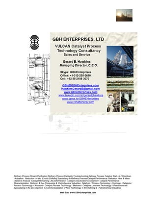 Refinery Process Stream Purification Refinery Process Catalysts Troubleshooting Refinery Process Catalyst Start-Up / Shutdown
Activation Reduction In-situ Ex-situ Sulfiding Specializing in Refinery Process Catalyst Performance Evaluation Heat & Mass
Balance Analysis Catalyst Remaining Life Determination Catalyst Deactivation Assessment Catalyst Performance
Characterization Refining & Gas Processing & Petrochemical Industries Catalysts / Process Technology - Hydrogen Catalysts /
Process Technology – Ammonia Catalyst Process Technology - Methanol Catalysts / process Technology – Petrochemicals
Specializing in the Development & Commercialization of New Technology in the Refining & Petrochemical Industries
Web Site: www.GBHEnterprises.com

 