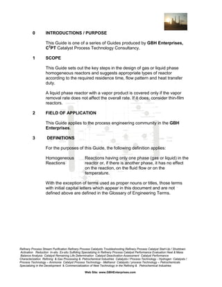 0

INTRODUCTIONS / PURPOSE
This Guide is one of a series of Guides produced by GBH Enterprises,
C2PT Catalyst Process Technology Consultancy.

1

SCOPE
This Guide sets out the key steps in the design of gas or liquid phase
homogeneous reactors and suggests appropriate types of reactor
according to the required residence time, flow pattern and heat transfer
duty.
A liquid phase reactor with a vapor product is covered only if the vapor
removal rate does not affect the overall rate. If it does, consider thin-film
reactors.

2

FIELD OF APPLICATION
This Guide applies to the process engineering community in the GBH
Enterprises.

3

DEFINITIONS
For the purposes of this Guide, the following definition applies:
Homogeneous
Reactions

Reactions having only one phase (gas or liquid) in the
reactor or, if there is another phase, it has no effect
on the reaction, on the fluid flow or on the
temperature.

With the exception of terms used as proper nouns or titles, those terms
with initial capital letters which appear in this document and are not
defined above are defined in the Glossary of Engineering Terms.

Refinery Process Stream Purification Refinery Process Catalysts Troubleshooting Refinery Process Catalyst Start-Up / Shutdown
Activation Reduction In-situ Ex-situ Sulfiding Specializing in Refinery Process Catalyst Performance Evaluation Heat & Mass
Balance Analysis Catalyst Remaining Life Determination Catalyst Deactivation Assessment Catalyst Performance
Characterization Refining & Gas Processing & Petrochemical Industries Catalysts / Process Technology - Hydrogen Catalysts /
Process Technology – Ammonia Catalyst Process Technology - Methanol Catalysts / process Technology – Petrochemicals
Specializing in the Development & Commercialization of New Technology in the Refining & Petrochemical Industries
Web Site: www.GBHEnterprises.com

 