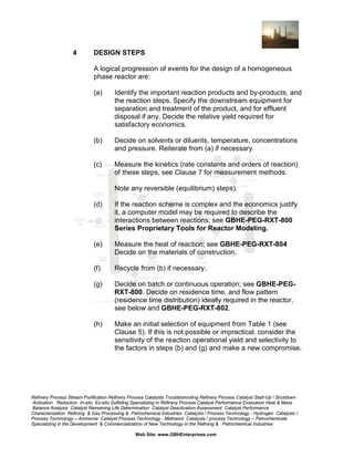 4

DESIGN STEPS
A logical progression of events for the design of a homogeneous
phase reactor are:
(a)

Identify the important reaction products and by-products, and
the reaction steps. Specify the downstream equipment for
separation and treatment of the product, and for effluent
disposal if any. Decide the relative yield required for
satisfactory economics.

(b)

Decide on solvents or diluents, temperature, concentrations
and pressure. Reiterate from (a) if necessary.

(c)

Measure the kinetics (rate constants and orders of reaction)
of these steps, see Clause 7 for measurement methods.
Note any reversible (equilibrium) steps).

(d)

If the reaction scheme is complex and the economics justify
it, a computer model may be required to describe the
interactions between reactions; see GBHE-PEG-RXT-800
Series Proprietary Tools for Reactor Modeling.

(e)

Measure the heat of reaction; see GBHE-PEG-RXT-804
Decide on the materials of construction.

(f)

Recycle from (b) if necessary.

(g)

Decide on batch or continuous operation; see GBHE-PEGRXT-800. Decide on residence time, and flow pattern
(residence time distribution) ideally required in the reactor,
see below and GBHE-PEG-RXT-802.

(h)

Make an initial selection of equipment from Table 1 (see
Clause 5). If this is not possible or impractical, consider the
sensitivity of the reaction operational yield and selectivity to
the factors in steps (b) and (g) and make a new compromise.

Refinery Process Stream Purification Refinery Process Catalysts Troubleshooting Refinery Process Catalyst Start-Up / Shutdown
Activation Reduction In-situ Ex-situ Sulfiding Specializing in Refinery Process Catalyst Performance Evaluation Heat & Mass
Balance Analysis Catalyst Remaining Life Determination Catalyst Deactivation Assessment Catalyst Performance
Characterization Refining & Gas Processing & Petrochemical Industries Catalysts / Process Technology - Hydrogen Catalysts /
Process Technology – Ammonia Catalyst Process Technology - Methanol Catalysts / process Technology – Petrochemicals
Specializing in the Development & Commercialization of New Technology in the Refining & Petrochemical Industries
Web Site: www.GBHEnterprises.com

 
