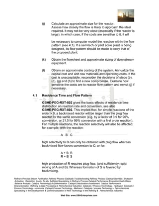 (j)

Calculate an approximate size for the reactor.
Assess how closely the flow is likely to approach the ideal
required. It may not be very close (especially if the reactor is
large), in which case, if the costs are sensitive to it, it will
be necessary to computer model the reaction within the flow
pattern (see 4.1). If a semitech or pilot scale plant is being
designed, its flow pattern should be made to copy that of
the proposed plant.

(k)

(l)

4.1

Obtain the flowsheet and approximate sizing of downstream
equipment.
Obtain an approximate costing of the system. Annualize the
capital cost and add raw materials and operating costs. If the
cost is unacceptable, reconsider the decisions of steps (b),
(d), (g) and (h) to find a new compromise. Examine how
sensitive the costs are to reactor flow pattern and revisit (j) if
necessary.

Residence Time and Flow Pattern
GBHE-PEG-RXT-802 gives the basic effects of residence time
distribution on reaction rate and conversion, see also
GBHE-PEG-RXT-802. This implies that, for simple reactions of the
order > 0, a backmixed reactor will be larger than the plug flow
reactor for the same conversion (e.g. by a factor of 3.9 for 90%
conversion, or 21.5 for 99% conversion with a first order reaction).
For multiple reactions, the reaction selectivity will also be affected,
for example, with the reaction:
A B C
high selectivity to B can only be obtained with plug flow whereas
backmixed flow favors conversion to C; or for:
A+B R
R+B S
high production of R requires plug flow, (and sufficiently rapid
mixing of A and B). Whereas formation of S is favored by
backmixing.

Refinery Process Stream Purification Refinery Process Catalysts Troubleshooting Refinery Process Catalyst Start-Up / Shutdown
Activation Reduction In-situ Ex-situ Sulfiding Specializing in Refinery Process Catalyst Performance Evaluation Heat & Mass
Balance Analysis Catalyst Remaining Life Determination Catalyst Deactivation Assessment Catalyst Performance
Characterization Refining & Gas Processing & Petrochemical Industries Catalysts / Process Technology - Hydrogen Catalysts /
Process Technology – Ammonia Catalyst Process Technology - Methanol Catalysts / process Technology – Petrochemicals
Specializing in the Development & Commercialization of New Technology in the Refining & Petrochemical Industries
Web Site: www.GBHEnterprises.com

 