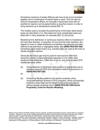 Sometimes reactions of widely differing rate have to be accommodated
together and a combination of reactor types is used. This can also be
done for temperature effects, for example a backmixed zone with an
exothermic reaction can be placed before a plug flow reactor in order to
bring reactants up to temperature quickly [Ref. 1].
The models used to simulate the performance of the basic ideal reactor
types are described in 4.2. Non-ideal and more complicated cases are
dealt with in many textbooks, for example [Ref. 2], [3] and [4].
Residence time distribution in continuous reactors refers to mixedness in
the main flow direction. In plug flow, for any but first order reactions, the
degree of cross or radial mixedness is important: the extremes are often
referred to as premixed or segregated feeds; see GBHE-PEG-RXT-802.
Sometimes rapid radial mixers (e.g. turbulent jets) are used at the entry to
tubular plug flow reactors.
Obviously the theory can only be used for real reactors if the fluid
dynamics provide a reasonably close approach to one of the ideal
residence time distribution. Often this is not so, and more complex RTD
models are used, either:
(a)

Using networks of interlinked ideal reactors of appropriate size to
model a measured RTD (this descriptive method is touched on in
GBHE-PEG-RXT-802.

Or
(b)

Computing the flow patterns and reaction progress using
computational fluid dynamics (CFD) programs, which are basically
predictive since they use fine-detail fundamental calculations
without specific empirical input? GBHE-PEG-RXT-800 Series
Proprietary Tools for Reactor Modeling.

Refinery Process Stream Purification Refinery Process Catalysts Troubleshooting Refinery Process Catalyst Start-Up / Shutdown
Activation Reduction In-situ Ex-situ Sulfiding Specializing in Refinery Process Catalyst Performance Evaluation Heat & Mass
Balance Analysis Catalyst Remaining Life Determination Catalyst Deactivation Assessment Catalyst Performance
Characterization Refining & Gas Processing & Petrochemical Industries Catalysts / Process Technology - Hydrogen Catalysts /
Process Technology – Ammonia Catalyst Process Technology - Methanol Catalysts / process Technology – Petrochemicals
Specializing in the Development & Commercialization of New Technology in the Refining & Petrochemical Industries
Web Site: www.GBHEnterprises.com

 