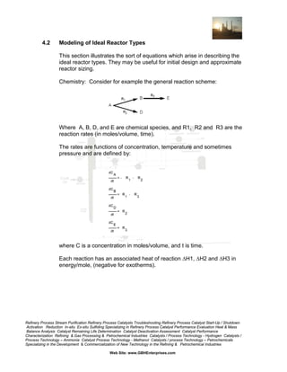 4.2

Modeling of Ideal Reactor Types
This section illustrates the sort of equations which arise in describing the
ideal reactor types. They may be useful for initial design and approximate
reactor sizing.
Chemistry: Consider for example the general reaction scheme:

Where A, B, D, and E are chemical species, and R1, R2 and R3 are the
reaction rates (in moles/volume, time).
The rates are functions of concentration, temperature and sometimes
pressure and are defined by:

where C is a concentration in moles/volume, and t is time.
Each reaction has an associated heat of reaction ∆H1, ∆H2 and ∆H3 in
energy/mole, (negative for exotherms).

Refinery Process Stream Purification Refinery Process Catalysts Troubleshooting Refinery Process Catalyst Start-Up / Shutdown
Activation Reduction In-situ Ex-situ Sulfiding Specializing in Refinery Process Catalyst Performance Evaluation Heat & Mass
Balance Analysis Catalyst Remaining Life Determination Catalyst Deactivation Assessment Catalyst Performance
Characterization Refining & Gas Processing & Petrochemical Industries Catalysts / Process Technology - Hydrogen Catalysts /
Process Technology – Ammonia Catalyst Process Technology - Methanol Catalysts / process Technology – Petrochemicals
Specializing in the Development & Commercialization of New Technology in the Refining & Petrochemical Industries
Web Site: www.GBHEnterprises.com

 