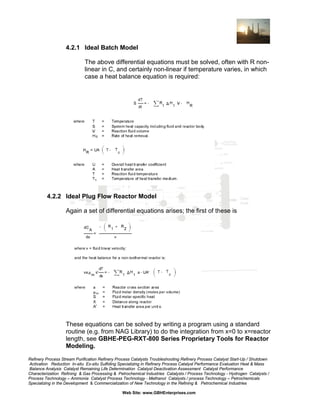 4.2.1 Ideal Batch Model
The above differential equations must be solved, often with R nonlinear in C, and certainly non-linear if temperature varies, in which
case a heat balance equation is required:

4.2.2 Ideal Plug Flow Reactor Model
Again a set of differential equations arises; the first of these is

These equations can be solved by writing a program using a standard
routine (e.g. from NAG Library) to do the integration from x=0 to x=reactor
length, see GBHE-PEG-RXT-800 Series Proprietary Tools for Reactor
Modeling.
Refinery Process Stream Purification Refinery Process Catalysts Troubleshooting Refinery Process Catalyst Start-Up / Shutdown
Activation Reduction In-situ Ex-situ Sulfiding Specializing in Refinery Process Catalyst Performance Evaluation Heat & Mass
Balance Analysis Catalyst Remaining Life Determination Catalyst Deactivation Assessment Catalyst Performance
Characterization Refining & Gas Processing & Petrochemical Industries Catalysts / Process Technology - Hydrogen Catalysts /
Process Technology – Ammonia Catalyst Process Technology - Methanol Catalysts / process Technology – Petrochemicals
Specializing in the Development & Commercialization of New Technology in the Refining & Petrochemical Industries
Web Site: www.GBHEnterprises.com

 