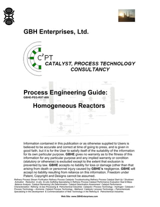 GBH Enterprises, Ltd.

Process Engineering Guide:
GBHE-PEG-RXT-809

Homogeneous Reactors

Information contained in this publication or as otherwise supplied to Users is
believed to be accurate and correct at time of going to press, and is given in
good faith, but it is for the User to satisfy itself of the suitability of the information
for its own particular purpose. GBHE gives no warranty as to the fitness of this
information for any particular purpose and any implied warranty or condition
(statutory or otherwise) is excluded except to the extent that exclusion is
prevented by law. GBHE accepts no liability for loss or damage (other than that
arising from death or personnel injury caused by GBHE’s negligence. GBHE will
accept no liability resulting from reliance on this information. Freedom under
Patent, Copyright and Designs cannot be assumed.
Refinery Process Stream Purification Refinery Process Catalysts Troubleshooting Refinery Process Catalyst Start-Up / Shutdown
Activation Reduction In-situ Ex-situ Sulfiding Specializing in Refinery Process Catalyst Performance Evaluation Heat & Mass
Balance Analysis Catalyst Remaining Life Determination Catalyst Deactivation Assessment Catalyst Performance
Characterization Refining & Gas Processing & Petrochemical Industries Catalysts / Process Technology - Hydrogen Catalysts /
Process Technology – Ammonia Catalyst Process Technology - Methanol Catalysts / process Technology – Petrochemicals
Specializing in the Development & Commercialization of New Technology in the Refining & Petrochemical Industries
Web Site: www.GBHEnterprises.com

 