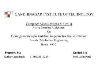 GANDHINAGAR INSTITUTE OF TECHNOLOGY
Computer Aided Design (2161903)
Active Learning Assignment
On
Homogeneous representation in geometric transformation
Branch : Mechanical Engineering
Batch : 6 C-3
Prepared by: Guided By:
Suthar Chandresh (140120119229) Prof. Jatin Patel
 