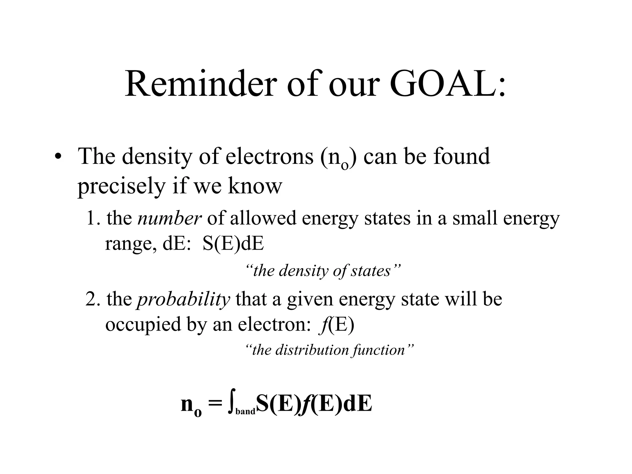 Reminder of our GOAL:
• The density of electrons (no) can be found
precisely if we know
1. the number of allowed energy states in a small energy
range, dE: S(E)dE
“the density of states”
2. the probability that a given energy state will be
occupied by an electron: f(E)
“the distribution function”
no = bandS(E)f(E)dE
 
