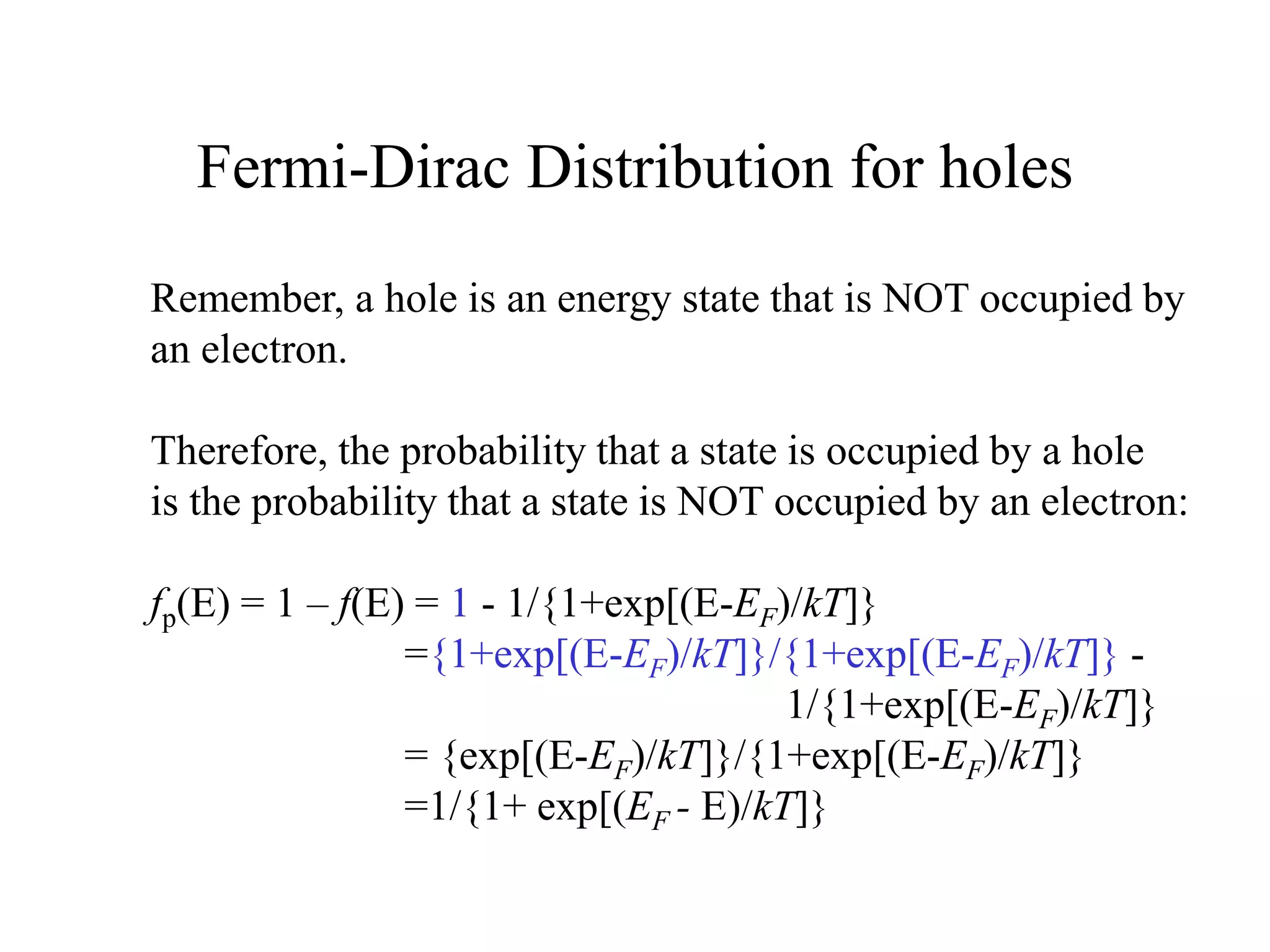 Fermi-Dirac Distribution for holes
Remember, a hole is an energy state that is NOT occupied by
an electron.
Therefore, the probability that a state is occupied by a hole
is the probability that a state is NOT occupied by an electron:
fp(E) = 1 – f(E) = 1 - 1/{1+exp[(E-EF)/kT]}
={1+exp[(E-EF)/kT]}/{1+exp[(E-EF)/kT]} -
1/{1+exp[(E-EF)/kT]}
= {exp[(E-EF)/kT]}/{1+exp[(E-EF)/kT]}
=1/{1+ exp[(EF - E)/kT]}
 