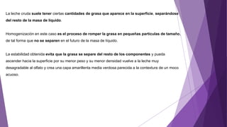 La leche cruda suele tener ciertas cantidades de grasa que aparece en la superficie, separándose
del resto de la masa de líquido.
Homogenización en este caso es el proceso de romper la grasa en pequeñas partículas de tamaño,
de tal forma que no se separen en el futuro de la masa de líquido.
La estabilidad obtenida evita que la grasa se separe del resto de los componentes y pueda
ascender hacia la superficie por su menor peso y su menor densidad vuelve a la leche muy
desagradable al olfato y crea una capa amarillenta media verdosa parecida a la contextura de un moco
acuoso.
 