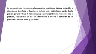 La homogeneización nos sirve para homogeneizar emulsiones, líquidos inmiscibles o
dispersiones de sólidos en líquidos, se los hace pasar; mediante una bomba de alta
presión, por una válvula de homogeneizado según las condiciones requeridas para el
producto, produciéndose en ella por cizallamiento e impacto la reducción de las
partículas a tamaños entre I y 100 micras.
 