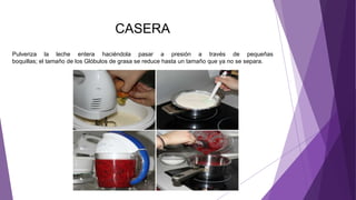 CASERA
Pulveriza la leche entera haciéndola pasar a presión a través de pequeñas
boquillas; el tamaño de los Glóbulos de grasa se reduce hasta un tamaño que ya no se separa.
 