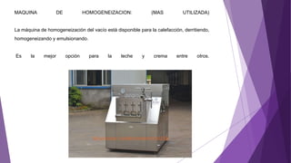 MAQUINA DE HOMOGENEIZACION: (MAS UTILIZADA)
La máquina de homogeneización del vacío está disponible para la calefacción, derritiendo,
homogeneizando y emulsionando.
Es la mejor opción para la leche y crema entre otros.
 