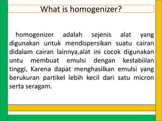 What is homogenizer?
homogenizer adalah sejenis alat yang
digunakan untuk mendispersikan suatu cairan
didalam cairan lainnya,alat ini cocok digunakan
untu membuat emulsi dengan kestabiilan
tinggi, Karena dapat menghasilkan emulsi yang
berukuran partikel lebih kecil dari satu micron
serta seragam.

 