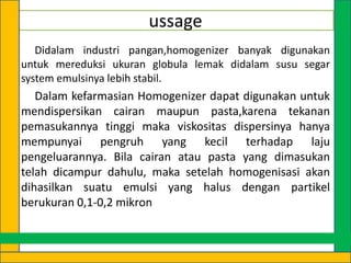 ussage
Didalam industri pangan,homogenizer banyak digunakan
untuk mereduksi ukuran globula lemak didalam susu segar
system emulsinya lebih stabil.

Dalam kefarmasian Homogenizer dapat digunakan untuk
mendispersikan cairan maupun pasta,karena tekanan
pemasukannya tinggi maka viskositas dispersinya hanya
mempunyai pengruh yang kecil terhadap laju
pengeluarannya. Bila cairan atau pasta yang dimasukan
telah dicampur dahulu, maka setelah homogenisasi akan
dihasilkan suatu emulsi yang halus dengan partikel
berukuran 0,1-0,2 mikron

 