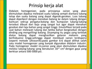 Prinsip kerja alat
• Didalam homogenizer, pada prinsipnya cairan yang akan
diemulsikan dipaksa melewati suatu lubang sempit diantara lubang
tetap dan suatu batang yang dapat digerak-gerakan. Luas lubang
dapat diperkecil dengan menekan batang ke dalam lubang dengan
bantuan sekrup pengatur.batang dan kumpulan lubang-lubang
tersebut dibuat dari baja ynag sangat kut agar dapat menahan
gesekan dari laju bahan yang sangat tinggi. Emulsifikasi terjaid pada
saat bahan melewati lubang dan ketika bahan bergesekan dengan
dinding yng mengelilingi batang. Disamping itu pegas yang terletak
diatas batang dapat menghasilkan getaran mekanis yang
berfrekuensi tinggi,sehingga dapat membuat cairan terdispersi
(seperti metode ultrasonik).pada gambar 6-6 dapat dilihat salah
satu model homogenzer yang banyak digunakan didalam industri.
Pada homogeizer model ini,cairan yang akan diemulsikan dipaksa
melalui lubang-lubang yang berukuran 10-4 cm2 dengan gaya yang
berkisar antara 500-5000 psi.

 