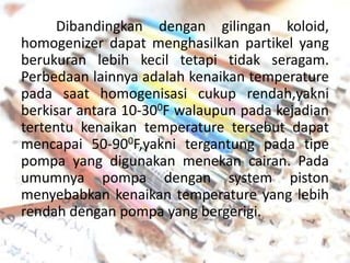 Dibandingkan dengan gilingan koloid,
homogenizer dapat menghasilkan partikel yang
berukuran lebih kecil tetapi tidak seragam.
Perbedaan lainnya adalah kenaikan temperature
pada saat homogenisasi cukup rendah,yakni
berkisar antara 10-300F walaupun pada kejadian
tertentu kenaikan temperature tersebut dapat
mencapai 50-900F,yakni tergantung pada tipe
pompa yang digunakan menekan cairan. Pada
umumnya pompa dengan system piston
menyebabkan kenaikan temperature yang lebih
rendah dengan pompa yang bergerigi.

 