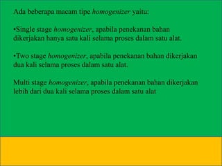 Ada beberapa macam tipe homogenizer yaitu:
•Single stage homogenizer, apabila penekanan bahan
dikerjakan hanya satu kali selama proses dalam satu alat.
•Two stage homogenizer, apabila penekanan bahan dikerjakan
dua kali selama proses dalam satu alat.
Multi stage homogenizer, apabila penekanan bahan dikerjakan
lebih dari dua kali selama proses dalam satu alat

 