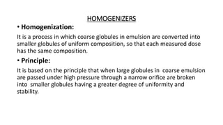 HOMOGENIZERS
• Homogenization:
It is a process in which coarse globules in emulsion are converted into
smaller globules of uniform composition, so that each measured dose
has the same composition.
• Principle:
It is based on the principle that when large globules in coarse emulsion
are passed under high pressure through a narrow orifice are broken
into smaller globules having a greater degree of uniformity and
stability.
 