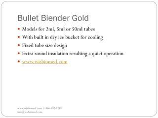 Bullet Blender Gold
www.wisbiomed.com 1-866-692-1249
info@wisbiomed.com
 Models for 2ml, 5ml or 50ml tubes
 With built in dry ice bucket for cooling
 Fixed tube size design
 Extra sound insulation resulting a quiet operation
 www.wisbiomed.com
 