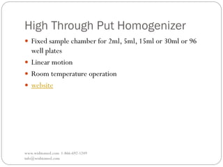 High Through Put Homogenizer
www.wisbiomed.com 1-866-692-1249
info@wisbiomed.com
 Fixed sample chamber for 2ml, 5ml, 15ml or 30ml or 96
well plates
 Linear motion
 Room temperature operation
 website
 