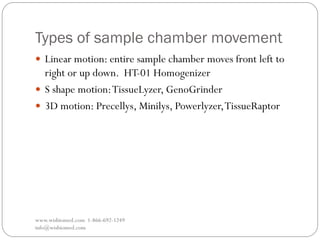 Types of sample chamber movement
www.wisbiomed.com 1-866-692-1249
info@wisbiomed.com
 Linear motion: entire sample chamber moves front left to
right or up down. HT-01 Homogenizer
 S shape motion:TissueLyzer, GenoGrinder
 3D motion: Precellys, Minilys, Powerlyzer,TissueRaptor
 