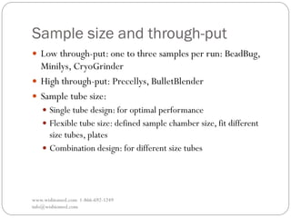 Sample size and through-put
www.wisbiomed.com 1-866-692-1249
info@wisbiomed.com
 Low through-put: one to three samples per run: BeadBug,
Minilys, CryoGrinder
 High through-put: Precellys, BulletBlender
 Sample tube size:
 Single tube design: for optimal performance
 Flexible tube size: defined sample chamber size, fit different
size tubes, plates
 Combination design: for different size tubes
 