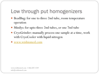 Low through put homogenizers
www.wisbiomed.com 1-866-692-1249
info@wisbiomed.com
 BeadBug: for one to three 2ml tube, room temperature
operation
 Minilys: for upto three 2ml tubes, or one 7ml tube
 CryoGrinder: manually process one sample at a time, work
with CryoCooler with liquid nitrogen
 www.wisbiomed.com
 