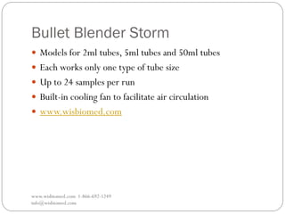 Bullet Blender Storm
www.wisbiomed.com 1-866-692-1249
info@wisbiomed.com
 Models for 2ml tubes, 5ml tubes and 50ml tubes
 Each works only one type of tube size
 Up to 24 samples per run
 Built-in cooling fan to facilitate air circulation
 www.wisbiomed.com
 
