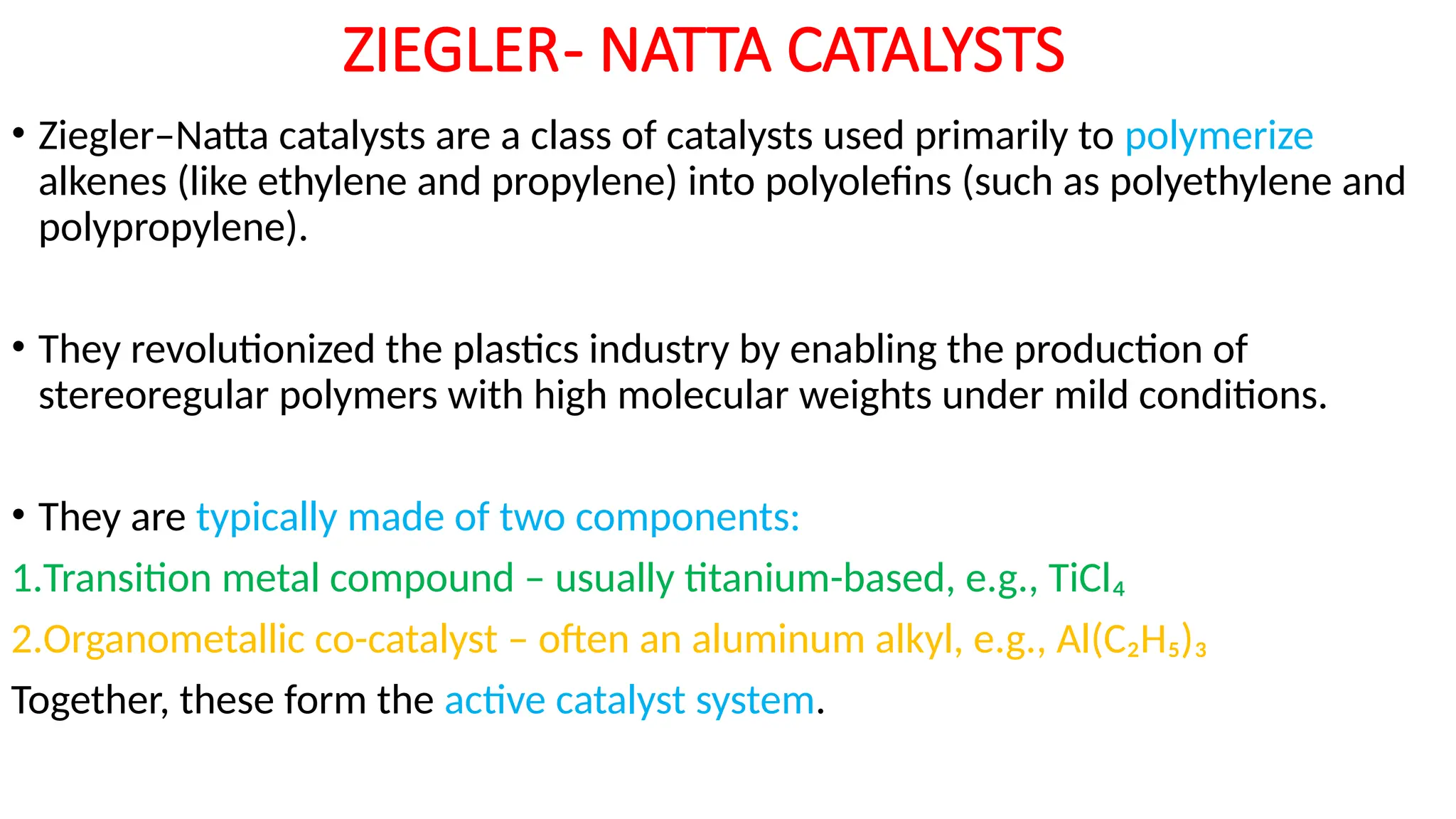 ZIEGLER- NATTA CATALYSTS
• Ziegler–Natta catalysts are a class of catalysts used primarily to polymerize
alkenes (like ethylene and propylene) into polyolefins (such as polyethylene and
polypropylene).
• They revolutionized the plastics industry by enabling the production of
stereoregular polymers with high molecular weights under mild conditions.
• They are typically made of two components:
1.Transition metal compound – usually titanium-based, e.g., TiCl₄
2.Organometallic co-catalyst – often an aluminum alkyl, e.g., Al(C₂H₅)₃
Together, these form the active catalyst system.
 