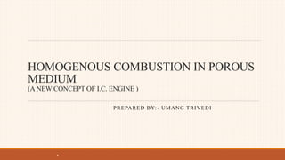 HOMOGENOUS COMBUSTION IN POROUS
MEDIUM
(A NEW CONCEPT OF I.C. ENGINE )
PREPARED BY:- UMANG TRIVEDI
.
 