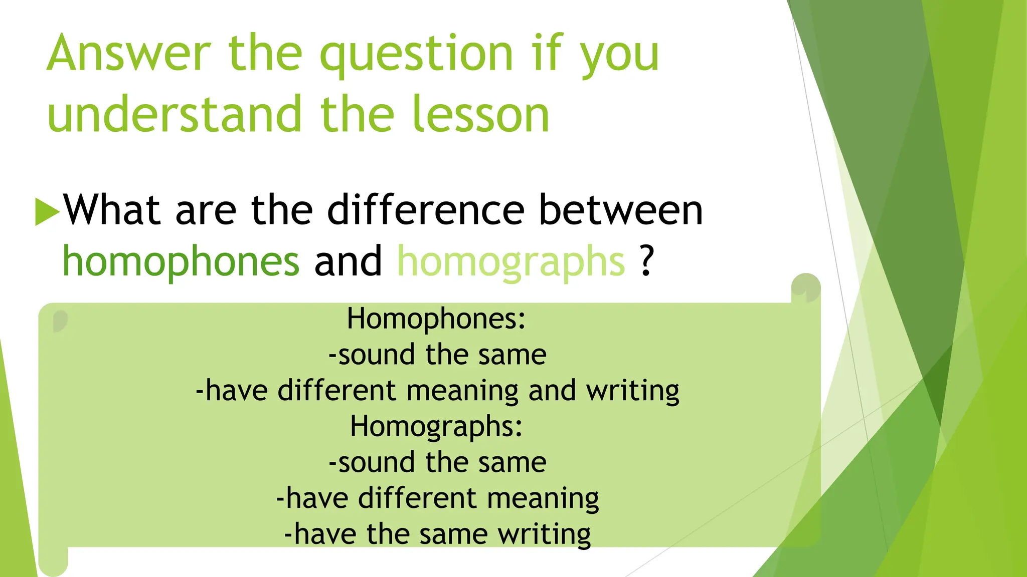 Answer the question if you
understand the lesson
What are the difference between
homophones and homographs ?
Homophones:
-sound the same
-have different meaning and writing
Homographs:
-sound the same
-have different meaning
-have the same writing
 