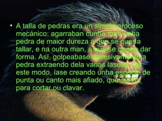 A talla de pedras era un simple proceso mecánico: agarraban cunha man unha pedra de maior dureza a que se quería tallar, e na outra man, a que se quería dar forma. Así, golpeabase sucesivamente a pedra extraendo dela varias lascas. De este modo, íase creando unha especie de punta ou canto mais afiado, que servía para cortar ou clavar. 