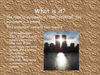 The name of monument is HOMO HOMINI.  This monument is in poland.  This monument reminds twin towers.  On 11 September 2001, a few thousand people were killed in New York in the most tragic terrorist attack in the history of mankind. Therefore,  in POLAND, they made a memorial to the towers. 