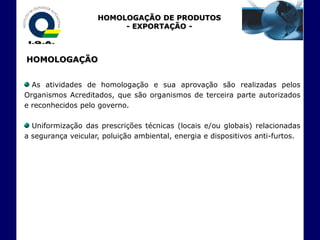 HOMOLOGAÇÃO DE PRODUTOS
                         - EXPORTAÇÃO -



HOMOLOGAÇÃO


  As atividades de homologação e sua aprovação são realizadas pelos
Organismos Acreditados, que são organismos de terceira parte autorizados
e reconhecidos pelo governo.

  Uniformização das prescrições técnicas (locais e/ou globais) relacionadas
a segurança veicular, poluição ambiental, energia e dispositivos anti-furtos.
 