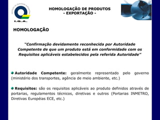 HOMOLOGAÇÃO DE PRODUTOS
                         - EXPORTAÇÃO -



 HOMOLOGAÇÃO


     “Confirmação devidamente reconhecida por Autoridade
   Competente de que um produto está em conformidade com os
   Requisitos aplicáveis estabelecidos pela referida Autoridade”




  Autoridade Competente: geralmente representado pelo             governo
(ministério dos transportes, agência de meio ambiente, etc.)

  Requisitos: são os requisitos aplicáveis ao produto definidos através de
portarias, regulamentos técnicos, diretivas e outros (Portarias INMETRO,
Diretivas Européias ECE, etc.)
 