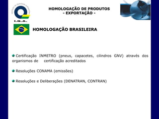 HOMOLOGAÇÃO DE PRODUTOS
                       - EXPORTAÇÃO -



          HOMOLOGAÇÃO BRASILEIRA




  Certificação INMETRO (pneus, capacetes, cilindros GNV) através dos
organismos de    certificação acreditados

 Resoluções CONAMA (emissões)

 Resoluções e Deliberações (DENATRAN, CONTRAN)
 