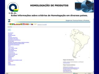 HOMOLOGAÇÃO DE PRODUTOS
                      - EXPORTAÇÃO -


Exibe informações sobre critérios de Homologação em diversos paises.
 