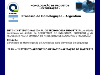 HOMOLOGAÇÃO DE PRODUTOS
                        - EXPORTAÇÃO -


           Processo de Homologação - Argentina




INTI - INSTITUTO NACIONAL DE TECNOLOGIA INDUSTRIAL, entidade
autárquica no âmbito da SECRETARIA DE INDUSTRIA, COMERCIO e da
PEQUENA e MEDIA EMPRESA do MINISTERIO DE ECONOMIA E PRODUÇÃO.
C.H.A.S.:
Certificado de Homologação de Autopeças e/ou Elementos de Segurança

IRAM – INSTITUTO ARGENTINO DE RACIONALIZAÇÃO DE MATERAIS
 