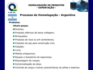 HOMOLOGAÇÃO DE PRODUTOS
                        - EXPORTAÇÃO -


         Processo de Homologação - Argentina

Produtos:
    Auto-peças;
    Cimento;
     Produtos elétricos de baixa voltagem;
     Brinquedos;
     Produtos de risco ou em contentores;
     Produtos de aço para construção civil;
     Calçado;
     Livro;
     Malhas antigranizo;
     Roupas e Acessórios de segurança;
     Etiquetagem de roupas;
     Comercialização de jóias;
     Controle de carga e outras características do pilhas e baterias
 