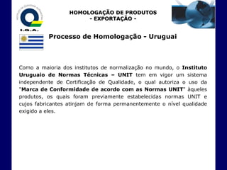 HOMOLOGAÇÃO DE PRODUTOS
                       - EXPORTAÇÃO -


          Processo de Homologação - Uruguai



Como a maioria dos institutos de normalização no mundo, o Instituto
Uruguaio de Normas Técnicas – UNIT tem em vigor um sistema
independente de Certificação de Qualidade, o qual autoriza o uso da
"Marca de Conformidade de acordo com as Normas UNIT" àqueles
produtos, os quais foram previamente estabelecidas normas UNIT e
cujos fabricantes atinjam de forma permanentemente o nível qualidade
exigido a eles.
 