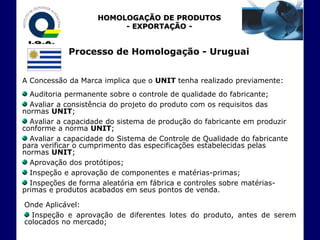 HOMOLOGAÇÃO DE PRODUTOS
                         - EXPORTAÇÃO -


            Processo de Homologação - Uruguai


A Concessão da Marca implica que o UNIT tenha realizado previamente:
  Auditoria permanente sobre o controle de qualidade do fabricante;
  Avaliar a consistência do projeto do produto com os requisitos das
normas UNIT;
  Avaliar a capacidade do sistema de produção do fabricante em produzir
conforme a norma UNIT;
  Avaliar a capacidade do Sistema de Controle de Qualidade do fabricante
para verificar o cumprimento das especificações estabelecidas pelas
normas UNIT;
  Aprovação dos protótipos;
  Inspeção e aprovação de componentes e matérias-primas;
  Inspeções de forma aleatória em fábrica e controles sobre matérias-
primas e produtos acabados em seus pontos de venda.

Onde Aplicável:
  Inspeção e aprovação de diferentes lotes do produto, antes de serem
colocados no mercado;
 