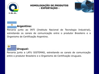 HOMOLOGAÇÃO DE PRODUTOS
                         - EXPORTAÇÃO -




         Argentina:
Parceria junto ao INTI (Instituto Nacional de Tecnologia Industrial),
estreitando os canais de comunicação entre o produtor Brasileiro e o
Organismo de Certificação Argentino.




        Uruguai:
Parceria junto a LATU SISTEMAS, estreitando os canais de comunicação
entre o produtor Brasileiro e o Organismo de Certificação Uruguaio.
 