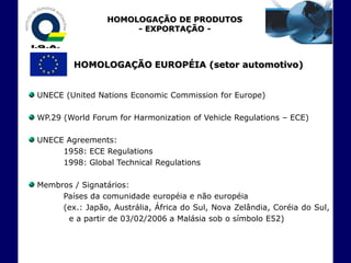 HOMOLOGAÇÃO DE PRODUTOS
                      - EXPORTAÇÃO -



         HOMOLOGAÇÃO EUROPÉIA (setor automotivo)


UNECE (United Nations Economic Commission for Europe)

WP.29 (World Forum for Harmonization of Vehicle Regulations – ECE)

UNECE Agreements:
     1958: ECE Regulations
     1998: Global Technical Regulations

Membros / Signatários:
     Países da comunidade européia e não européia
     (ex.: Japão, Austrália, África do Sul, Nova Zelândia, Coréia do Sul,
      e a partir de 03/02/2006 a Malásia sob o símbolo E52)
 