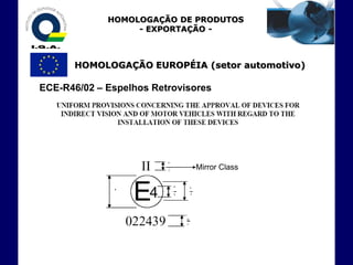 HOMOLOGAÇÃO DE PRODUTOS
                  - EXPORTAÇÃO -



      HOMOLOGAÇÃO EUROPÉIA (setor automotivo)

ECE-R46/02 – Espelhos Retrovisores




                              Mirror Class
 