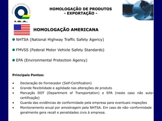 HOMOLOGAÇÃO DE PRODUTOS
                             - EXPORTAÇÃO -



              HOMOLOGAÇÃO AMERICANA

    NHTSA (National Highway Traffic Safety Agency)

    FMVSS (Federal Motor Vehicle Safety Standards)

    EPA (Environmental Protection Agency)



Principais Pontos:

•     Declaração do Fornecedor (Self-Certification)
•     Grande flexibilidade e agilidade nas alterações de produto
•     Marcação DOT (Department of Transportation) e EPA (neste caso não auto-
      certificação)
•     Guarda das evidências de conformidade pela empresa para eventuais inspeções
•     Monitoramento anual por amostragem pela NHTSA. Em caso de não- conformidade
      geralmente gera recall e penalidades civis à empresa.
 