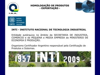 HOMOLOGAÇÃO DE PRODUTOS
                     - EXPORTAÇÃO -




INTI - INSTITUTO NACIONAL DE TECNOLOGIA INDUSTRIAL

Entidade autárquica no âmbito da SECRETARIA DE INDUSTRIA,
COMERCIO e da PEQUENA e MEDIA EMPRESA do MINISTERIO DE
ECONOMIA E PRODUÇÃO.

Organismo Certificador Argentino responsável pela Certificação de
Produtos e Sistemas.
 