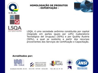 HOMOLOGAÇÃO DE PRODUTOS
                  - EXPORTAÇÃO -




           LSQA, é uma sociedade anônima constituída por capital
           integrado em partes iguais por LATU (Laboratorio
           Tecnológico del Uruguay) (50%) e por Quality Áustria
           (50%), a qual se sustenta a partir dos recursos
           provenientes dos Serviços de Certificação e Capacitação.




Acreditados por:
 